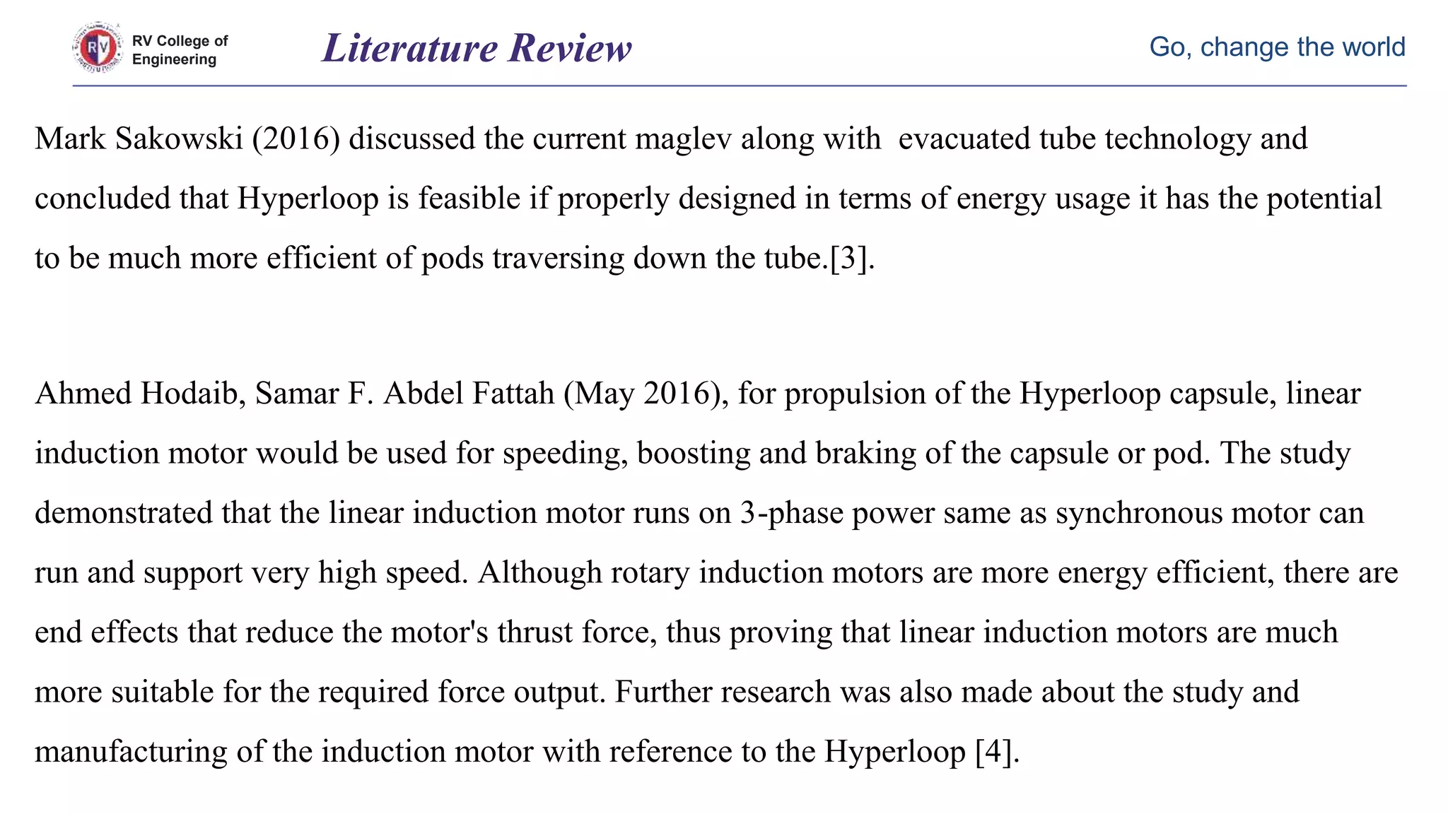 RV College of
Engineering
Go, change the world
Mark Sakowski (2016) discussed the current maglev along with evacuated tube technology and
concluded that Hyperloop is feasible if properly designed in terms of energy usage it has the potential
to be much more efficient of pods traversing down the tube.[3].
Ahmed Hodaib, Samar F. Abdel Fattah (May 2016), for propulsion of the Hyperloop capsule, linear
induction motor would be used for speeding, boosting and braking of the capsule or pod. The study
demonstrated that the linear induction motor runs on 3-phase power same as synchronous motor can
run and support very high speed. Although rotary induction motors are more energy efficient, there are
end effects that reduce the motor's thrust force, thus proving that linear induction motors are much
more suitable for the required force output. Further research was also made about the study and
manufacturing of the induction motor with reference to the Hyperloop [4].
Literature Review
 