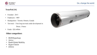RV College of
Engineering
Go, change the world
TransPod [14]
• Founded – 2015
• Employees – 800+
• Headquarters - Toronto, Ontario, Canada
• Test track – 3 km long test track under development in
Droux , France
• Funds - $15 million
Other competitors
• DGWHyperloop
• Arrivo
• Hardt Global Mobility
• Hyper Chariot
• Zeleros
 