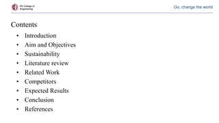 RV College of
Engineering
Go, change the world
Contents
• Introduction
• Aim and Objectives
• Sustainability
• Literature review
• Related Work
• Competitors
• Expected Results
• Conclusion
• References
 