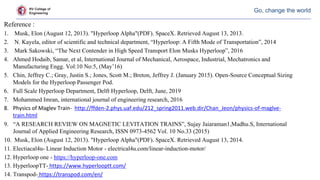 RV College of
Engineering
Go, change the world
Reference :
1. Musk, Elon (August 12, 2013). "Hyperloop Alpha"(PDF). SpaceX. Retrieved August 13, 2013.
2. N. Kayela, editor of scientific and technical department, “Hyperloop: A Fifth Mode of Transportation”, 2014
3. Mark Sakowski, “The Next Contender in High Speed Transport Elon Musks Hyperloop”, 2016
4. Ahmed Hodaib, Samar, et al, International Journal of Mechanical, Aerospace, Industrial, Mechatronics and
Manufacturing Engg. Vol:10 No:5, (May’16)
5. Chin, Jeffrey C.; Gray, Justin S.; Jones, Scott M.; Breton, Jeffrey J. (January 2015). Open-Source Conceptual Sizing
Models for the Hyperloop Passenger Pod.
6. Full Scale Hyperloop Department, Delft Hyperloop, Delft, June, 2019
7. Mohammed Imran, international journal of engineering research, 2016
8. Physics of Maglev Train- http://ffden-2.phys.uaf.edu/212_spring2011.web.dir/Chan_Jeon/physics-of-maglve-
train.html
9. “A RESEARCH REVIEW ON MAGNETIC LEVITATION TRAINS”, Sujay Jaiaraman1,Madhu.S, International
Journal of Applied Engineering Research, ISSN 0973-4562 Vol. 10 No.33 (2015)
10. Musk, Elon (August 12, 2013). "Hyperloop Alpha"(PDF). SpaceX. Retrieved August 13, 2014.
11. Electiacal4u- Linear Induction Motor - electrical4u.com/linear-induction-motor/
12. Hyperloop one - https://hyperloop-one.com
13. HyperloopTT- https://www.hyperlooptt.com/
14. Transpod- https://transpod.com/en/
 