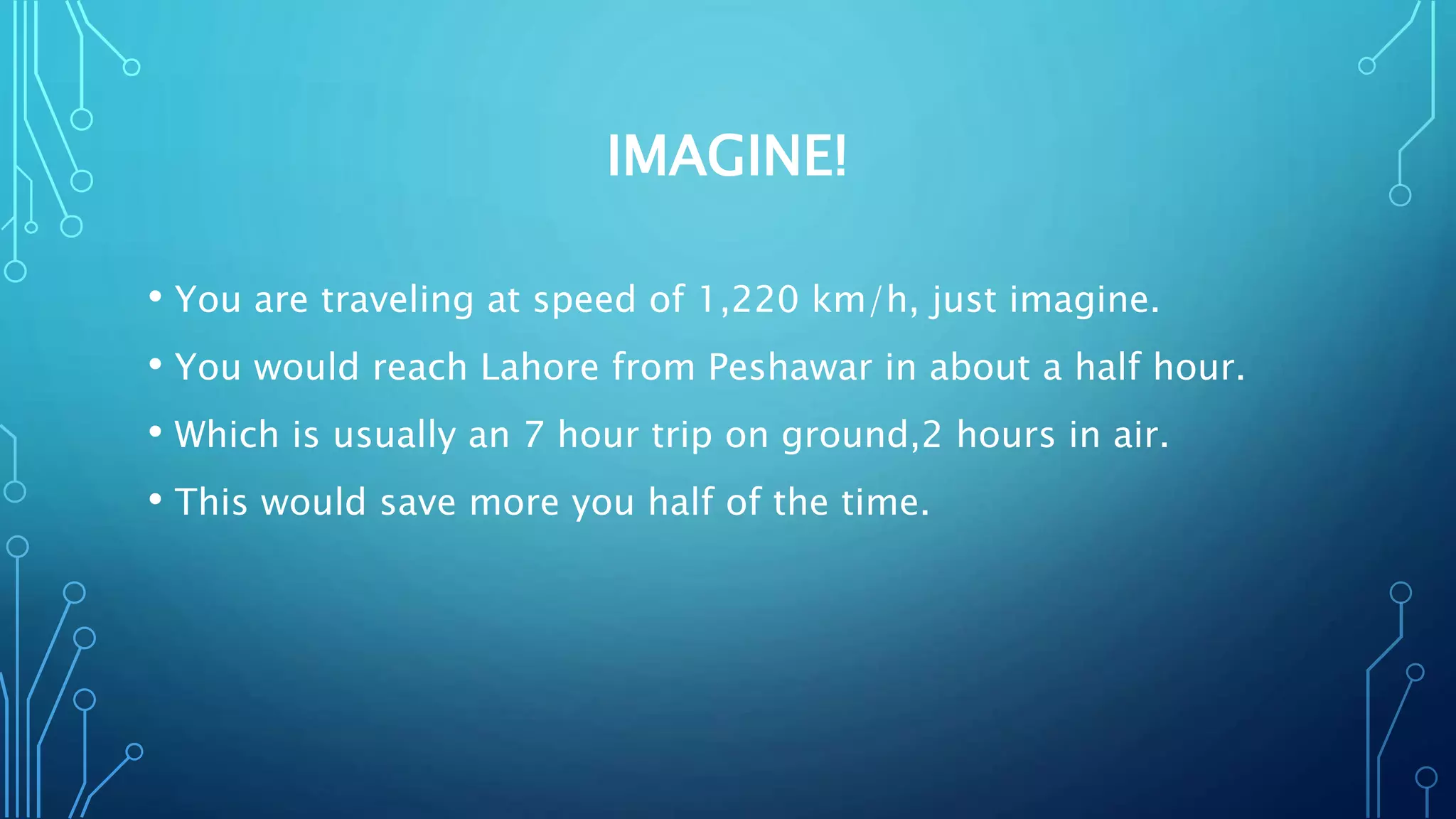 IMAGINE!
• You are traveling at speed of 1,220 km/h, just imagine.
• You would reach Lahore from Peshawar in about a half hour.
• Which is usually an 7 hour trip on ground,2 hours in air.
• This would save more you half of the time.
 