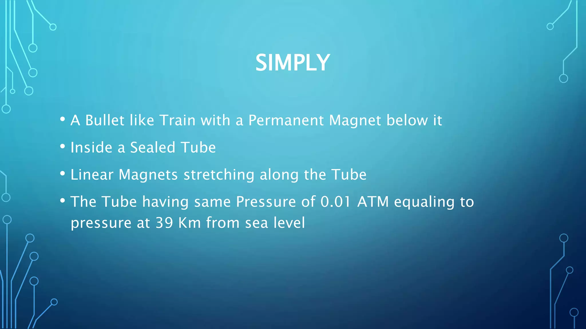 SIMPLY
• A Bullet like Train with a Permanent Magnet below it
• Inside a Sealed Tube
• Linear Magnets stretching along the Tube
• The Tube having same Pressure of 0.01 ATM equaling to
pressure at 39 Km from sea level
 