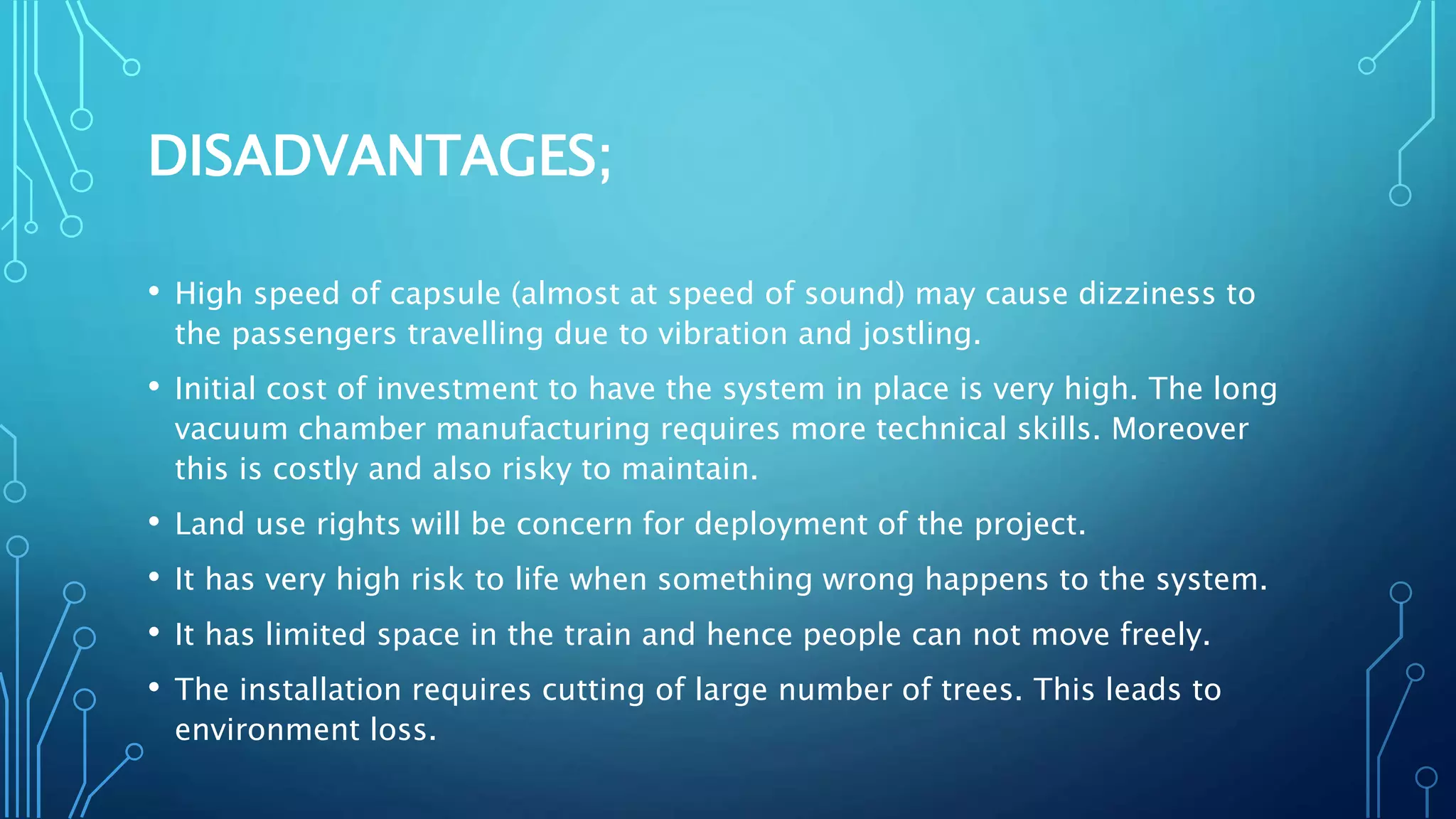 DISADVANTAGES;
• High speed of capsule (almost at speed of sound) may cause dizziness to
the passengers travelling due to vibration and jostling.
• Initial cost of investment to have the system in place is very high. The long
vacuum chamber manufacturing requires more technical skills. Moreover
this is costly and also risky to maintain.
• Land use rights will be concern for deployment of the project.
• It has very high risk to life when something wrong happens to the system.
• It has limited space in the train and hence people can not move freely.
• The installation requires cutting of large number of trees. This leads to
environment loss.
 