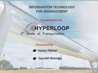 HYPERLOOP
5th Mode of Transportation
INFORMATION TECHNOLOGY
FOR MANAGEMENT
Presentation On
Presented by -
Apoorv Bijekar
Saurabh Bhondge
September 10, 2021
 