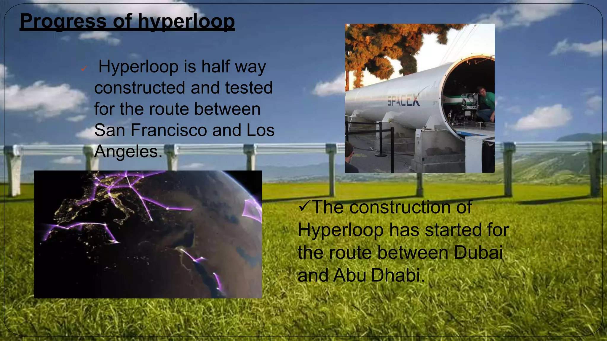 Progress of hyperloop
 Hyperloop is half way
constructed and tested
for the route between
San Francisco and Los
Angeles.
The construction of
Hyperloop has started for
the route between Dubai
and Abu Dhabi.
 