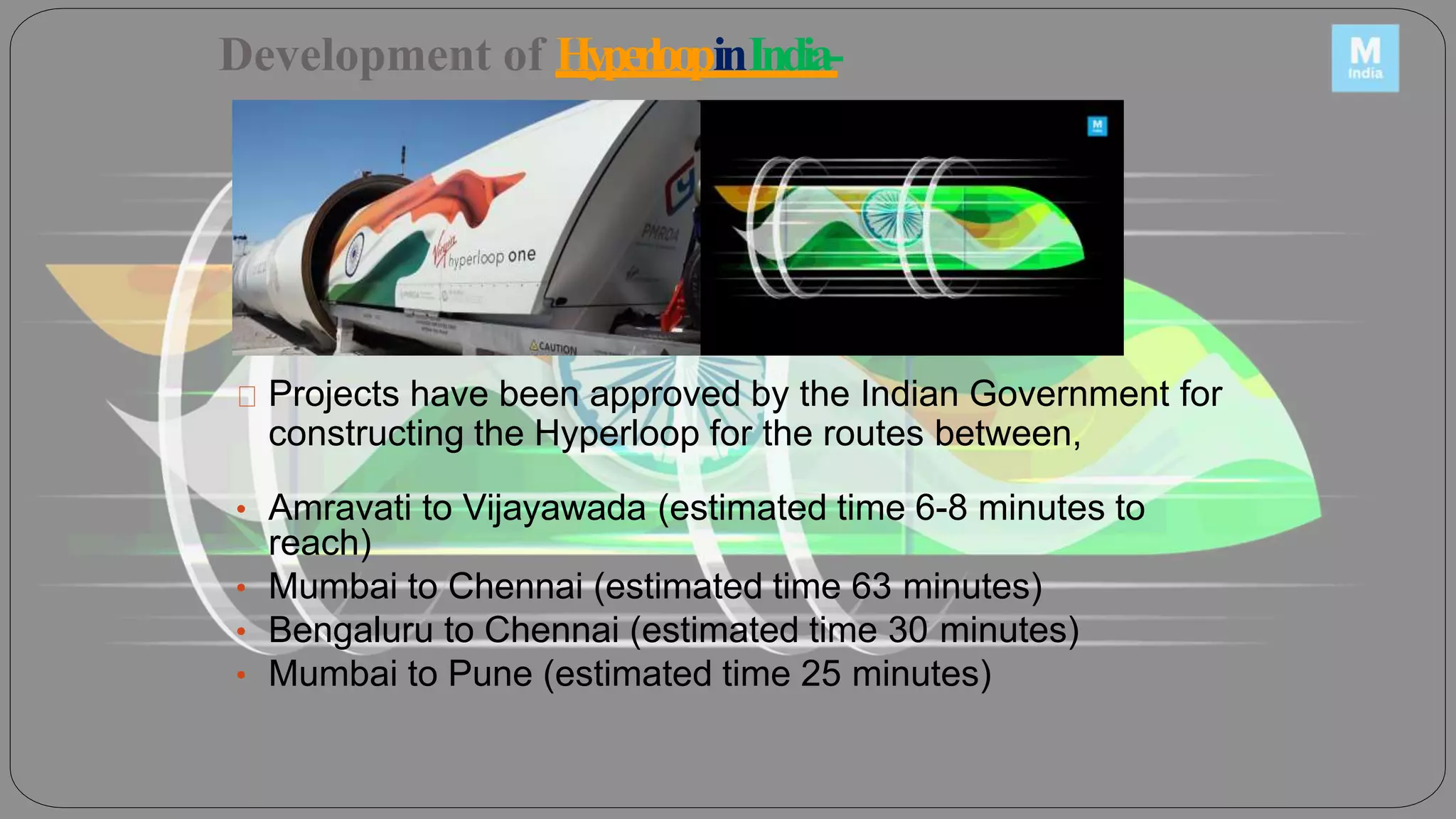 Development of HyperloopinIndia-
Projects have been approved by the Indian Government for
constructing the Hyperloop for the routes between,
• Amravati to Vijayawada (estimated time 6-8 minutes to
reach)
• Mumbai to Chennai (estimated time 63 minutes)
• Bengaluru to Chennai (estimated time 30 minutes)
• Mumbai to Pune (estimated time 25 minutes)
 