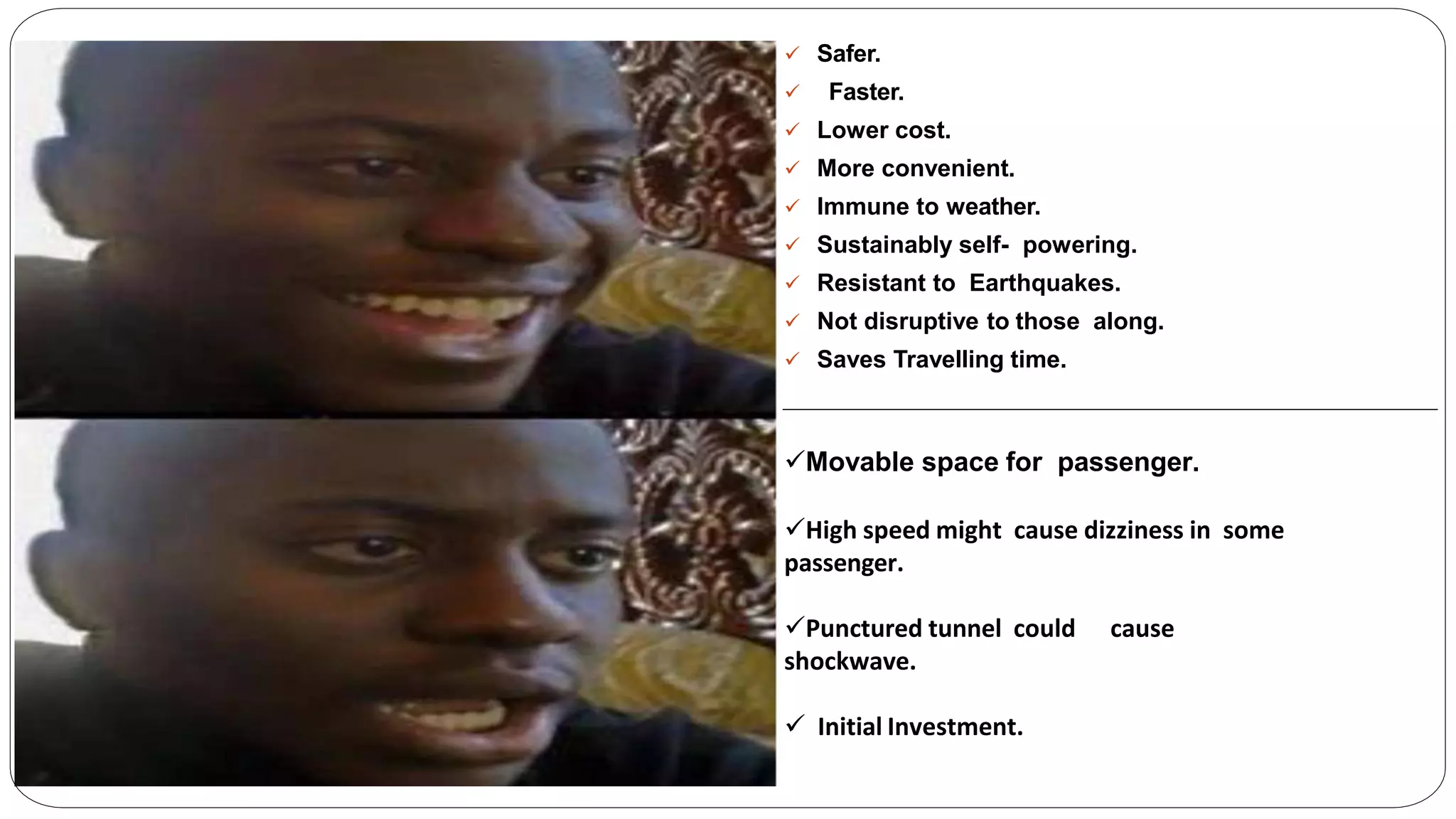  Safer.
 Faster.
 Lower cost.
 More convenient.
 Immune to weather.
 Sustainably self- powering.
 Resistant to Earthquakes.
 Not disruptive to those along.
 Saves Travelling time.
Movable space for passenger.
High speed might cause dizziness in some
passenger.
Punctured tunnel could cause
shockwave.
 Initial Investment.
 