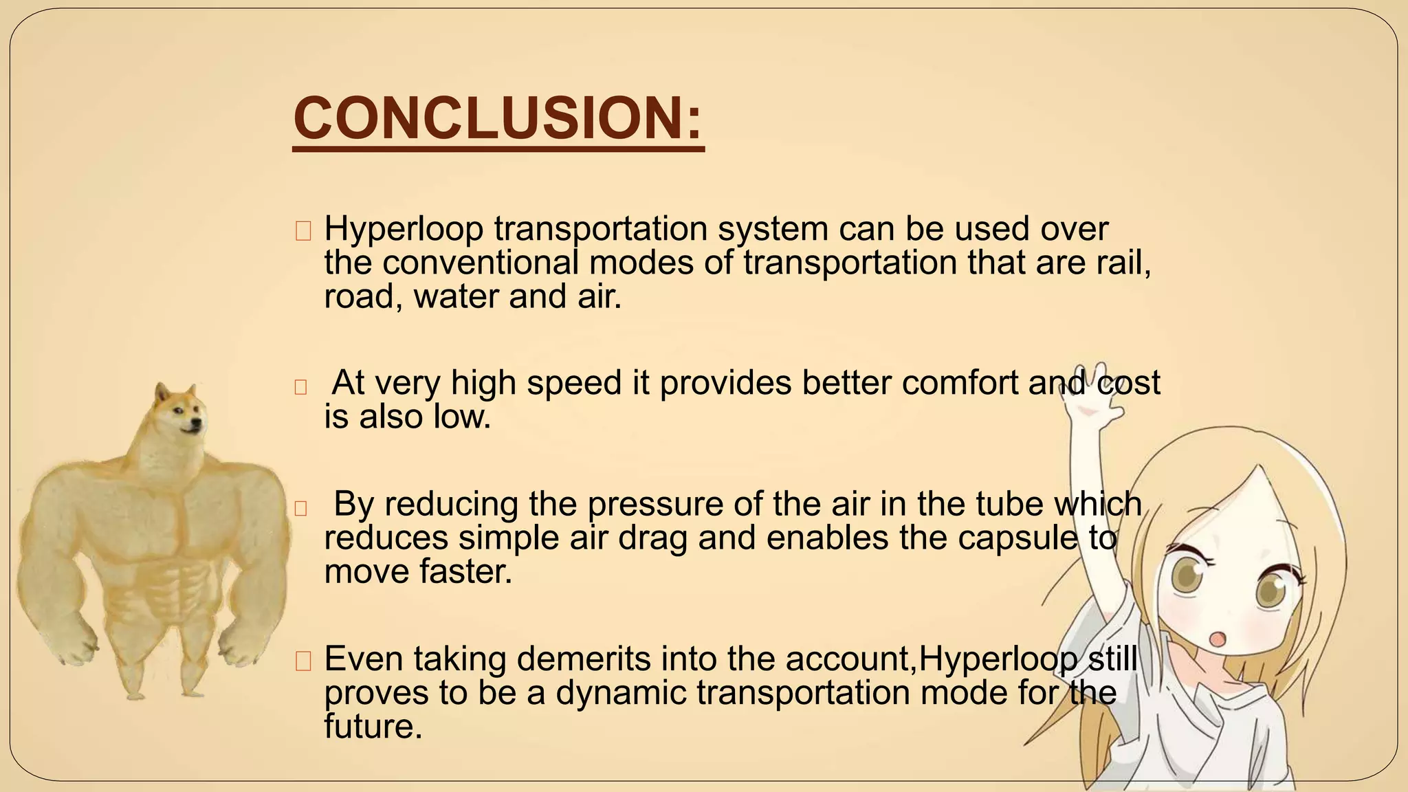 CONCLUSION:
Hyperloop transportation system can be used over
the conventional modes of transportation that are rail,
road, water and air.
At very high speed it provides better comfort and cost
is also low.
By reducing the pressure of the air in the tube which
reduces simple air drag and enables the capsule to
move faster.
Even taking demerits into the account,Hyperloop still
proves to be a dynamic transportation mode for the
future.
 