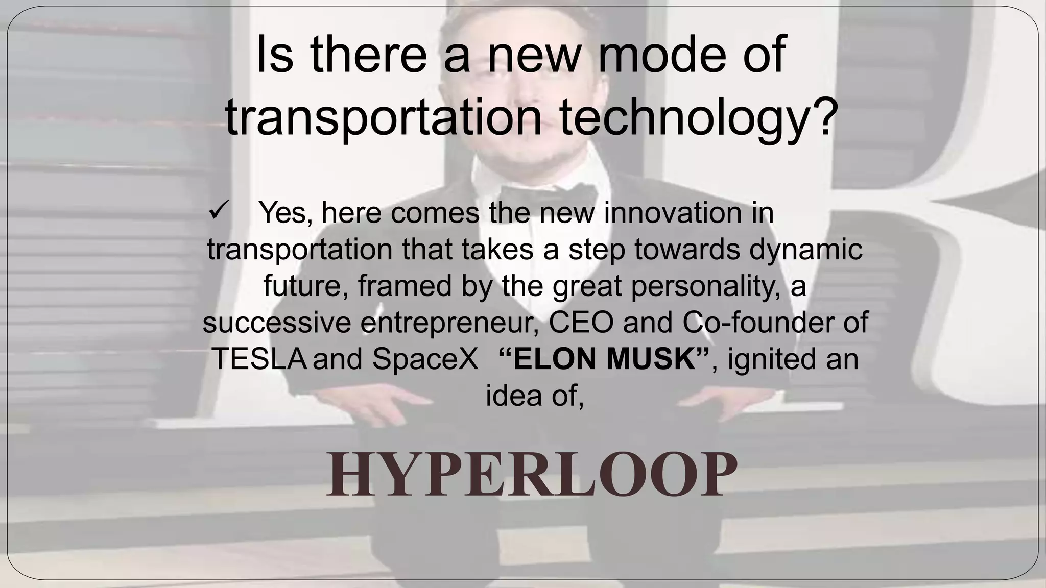 Is there a new mode of
transportation technology?
 Yes, here comes the new innovation in
transportation that takes a step towards dynamic
future, framed by the great personality, a
successive entrepreneur, CEO and Co-founder of
TESLA and SpaceX “ELON MUSK”, ignited an
idea of,
HYPERLOOP
 