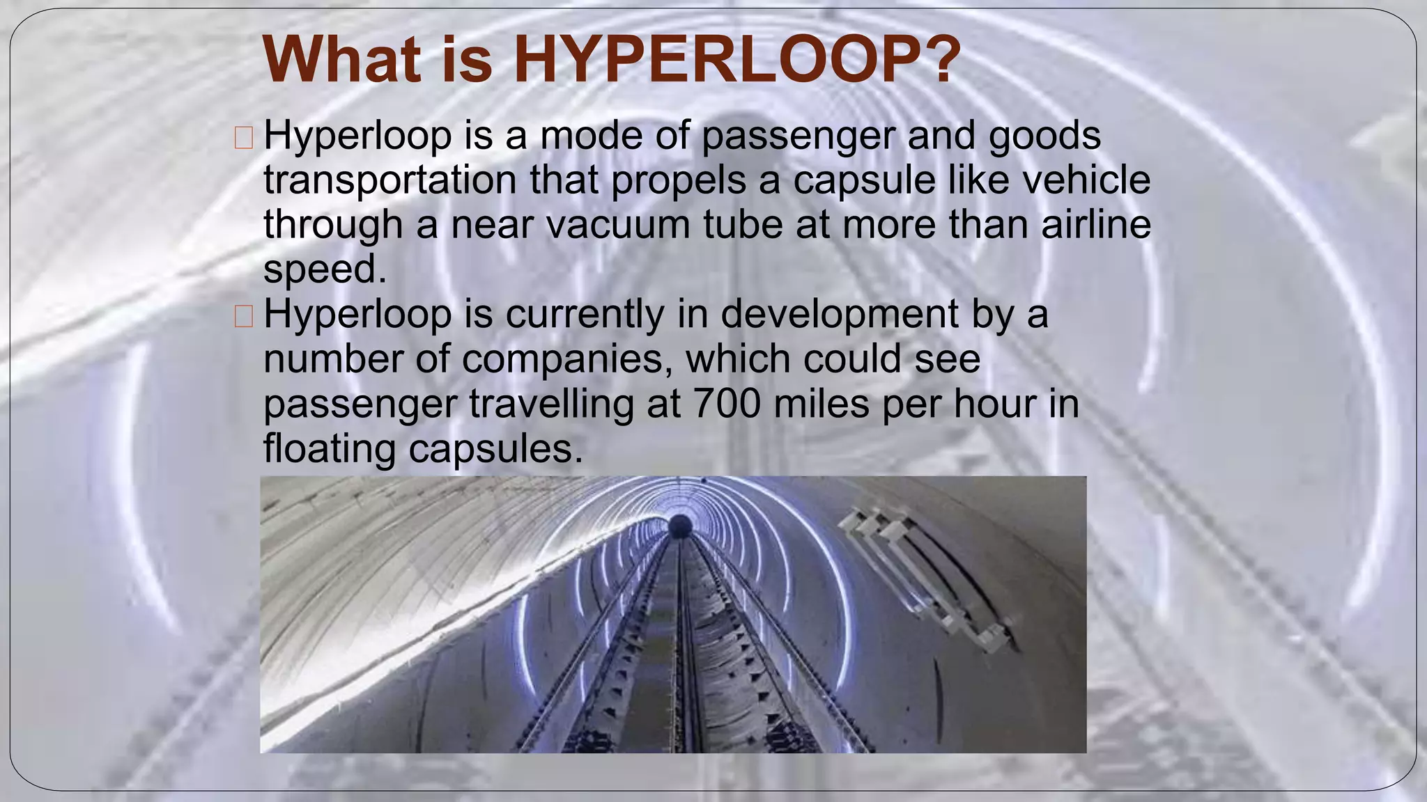 What is HYPERLOOP?
Hyperloop is a mode of passenger and goods
transportation that propels a capsule like vehicle
through a near vacuum tube at more than airline
speed.
Hyperloop is currently in development by a
number of companies, which could see
passenger travelling at 700 miles per hour in
floating capsules.
 