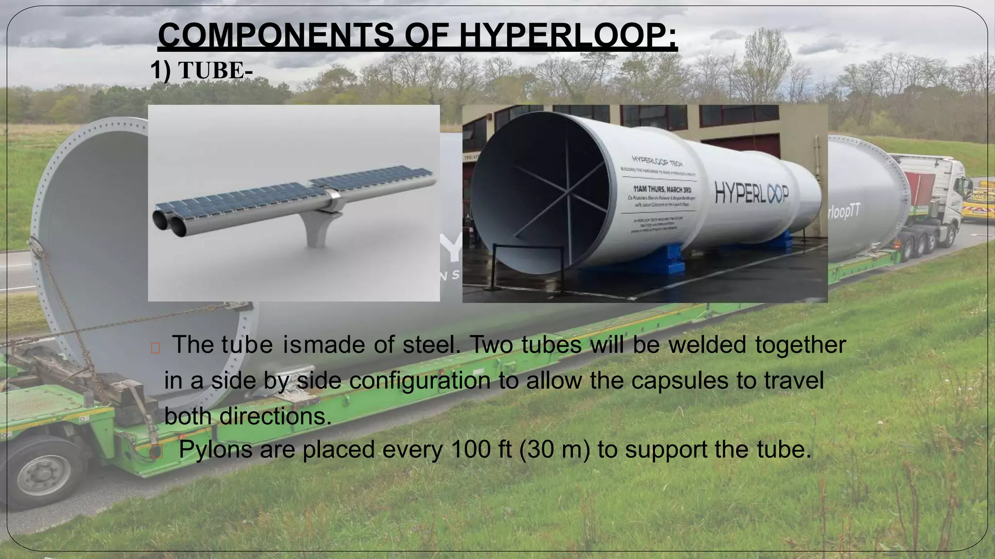 The tube ismade of steel. Two tubes will be welded together
in a side by side configuration to allow the capsules to travel
both directions.
Pylons are placed every 100 ft (30 m) to support the tube.
COMPONENTS OF HYPERLOOP:
1) TUBE-
 