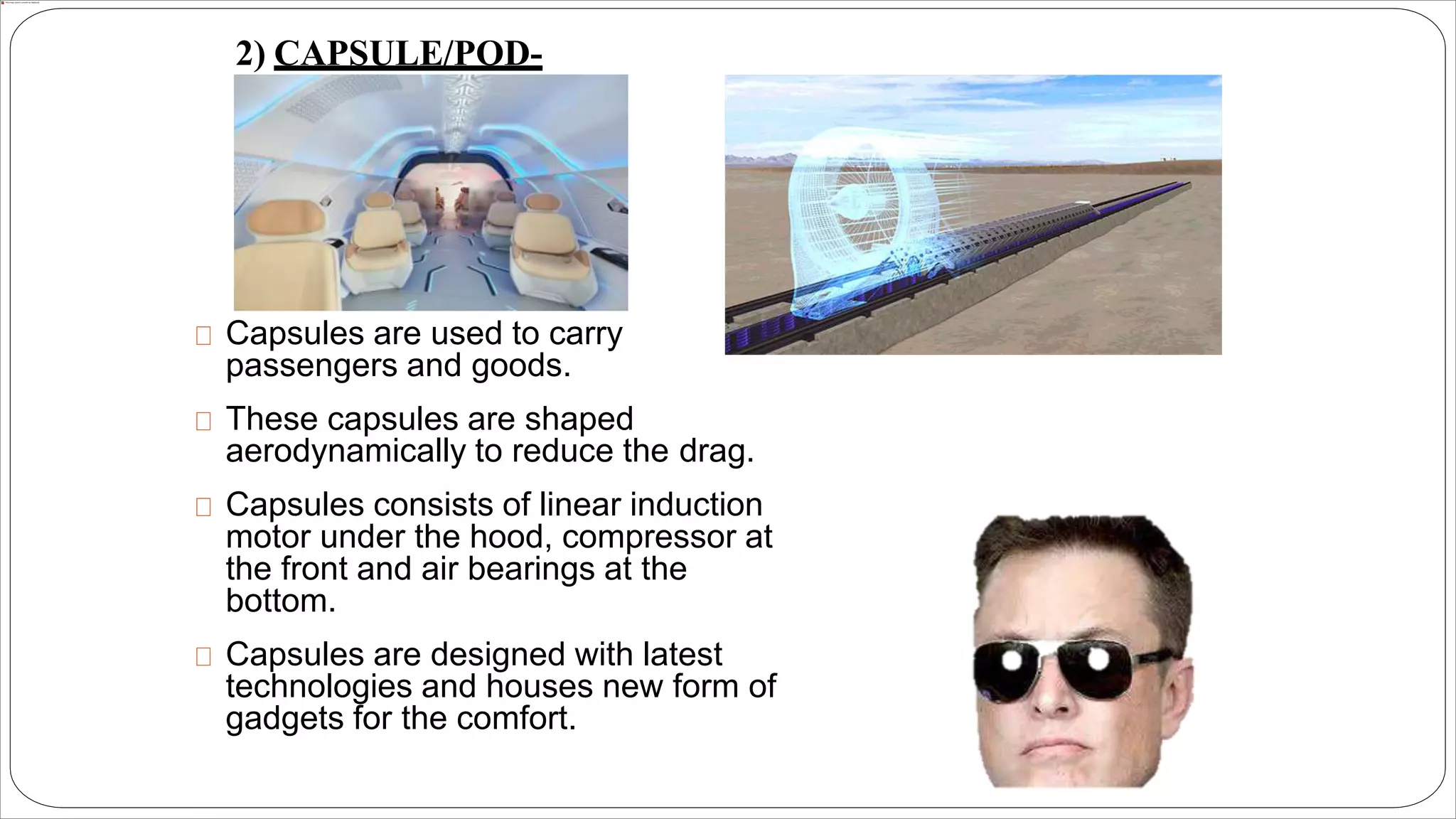 Capsules are used to carry
passengers and goods.
These capsules are shaped
aerodynamically to reduce the drag.
Capsules consists of linear induction
motor under the hood, compressor at
the front and air bearings at the
bottom.
Capsules are designed with latest
technologies and houses new form of
gadgets for the comfort.
2) CAPSULE/POD-
 