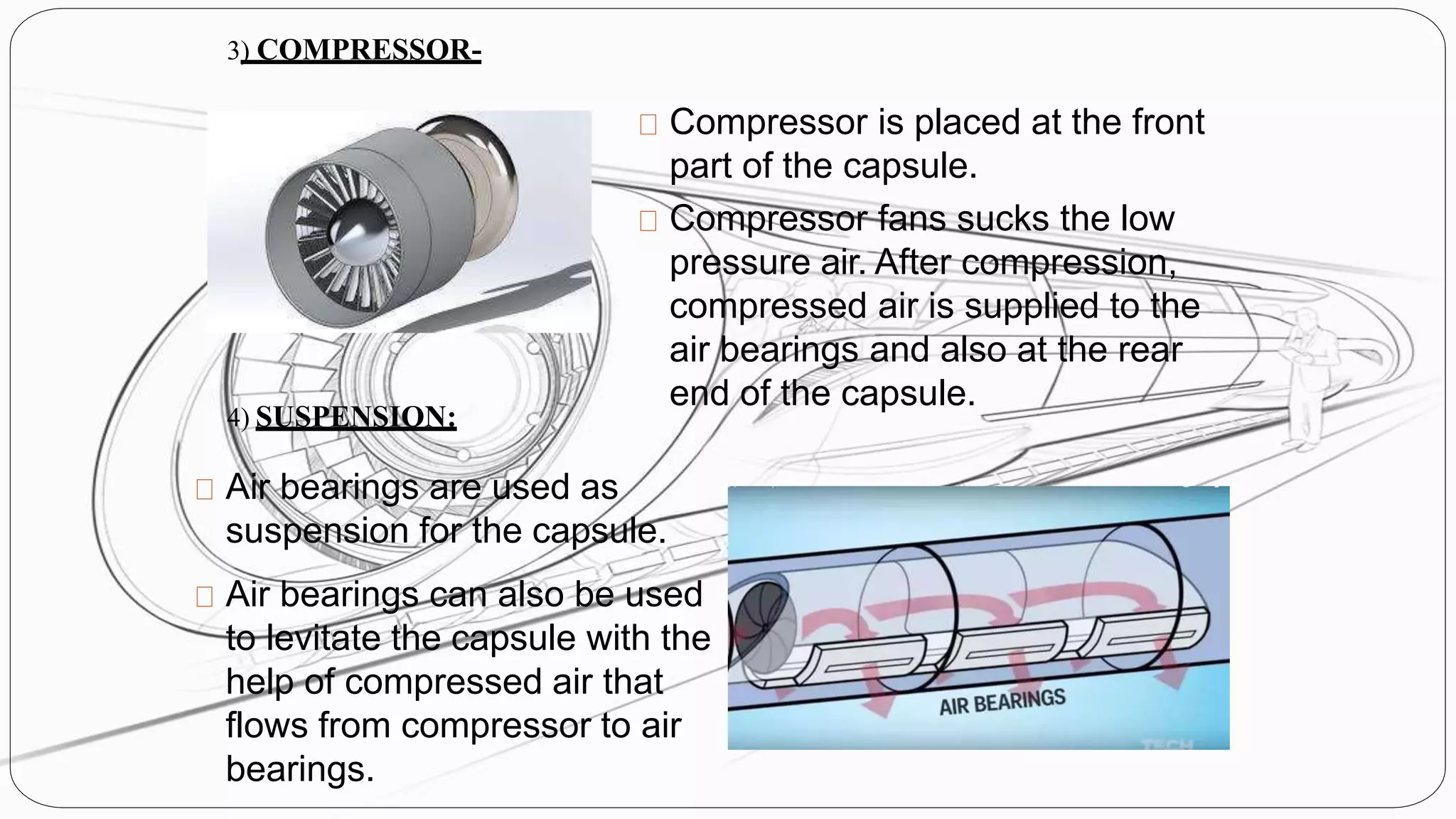 Compressor is placed at the front
part of the capsule.
Compressor fans sucks the low
pressure air. After compression,
compressed air is supplied to the
air bearings and also at the rear
end of the capsule.
3) COMPRESSOR-
Air bearings are used as
suspension for the capsule.
Air bearings can also be used
to levitate the capsule with the
help of compressed air that
flows from compressor to air
bearings.
4) SUSPENSION:
 