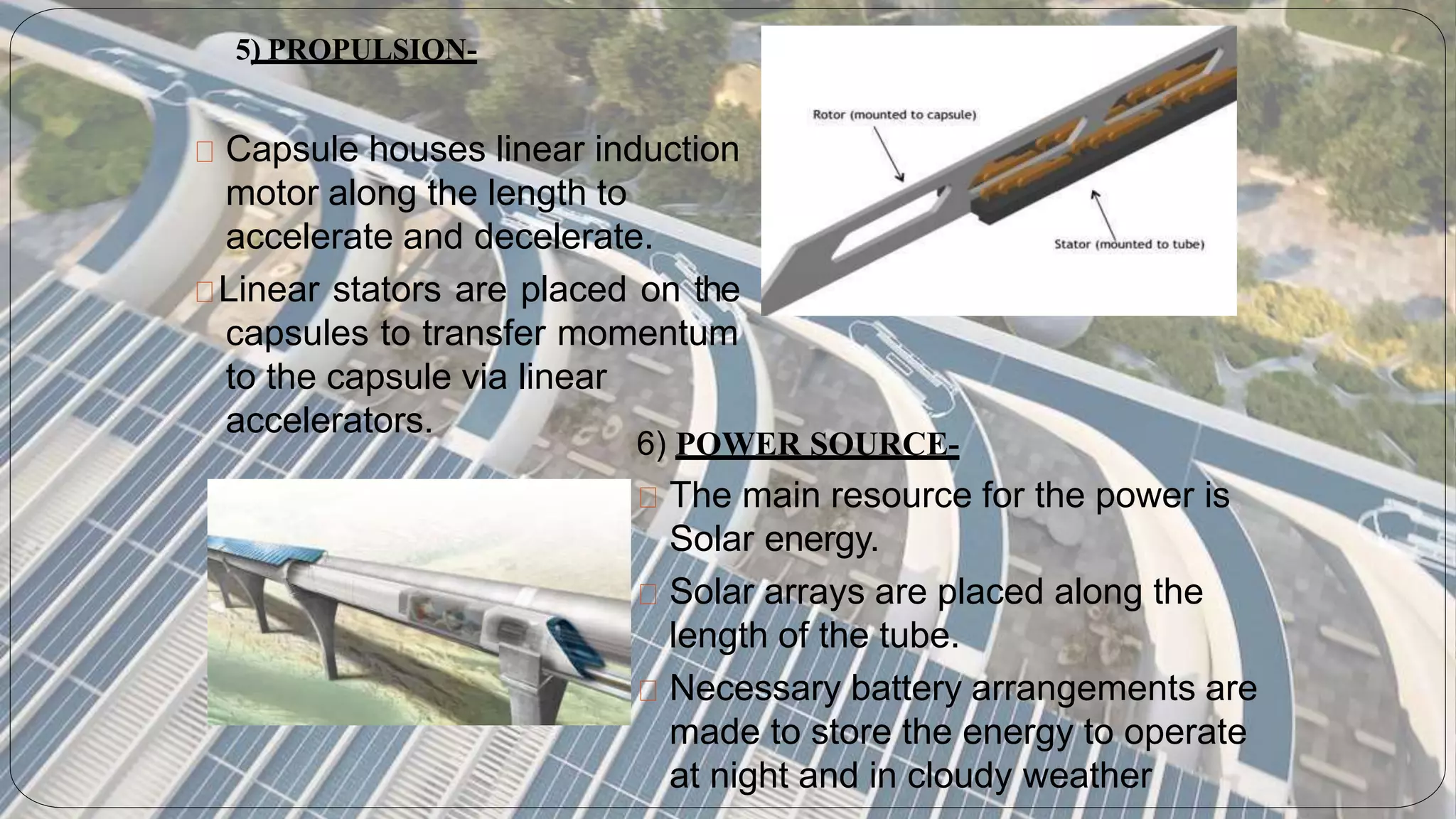 Capsule houses linear induction
motor along the length to
accelerate and decelerate.
Linear stators are placed on the
capsules to transfer momentum
to the capsule via linear
accelerators.
5) PROPULSION-
6) POWER SOURCE-
The main resource for the power is
Solar energy.
Solar arrays are placed along the
length of the tube.
Necessary battery arrangements are
made to store the energy to operate
at night and in cloudy weather
 