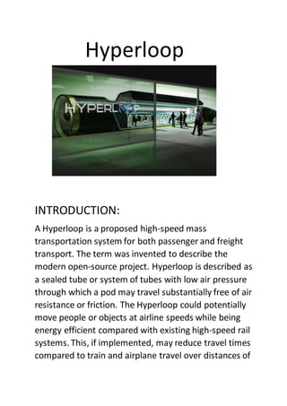 Hyperloop
INTRODUCTION:
A Hyperloop is a proposed high-speed mass
transportation system for both passenger and freight
transport. The term was invented to describe the
modern open-source project. Hyperloop is described as
a sealed tube or system of tubes with low air pressure
through which a pod may travel substantially free of air
resistance or friction. The Hyperloop could potentially
move people or objects at airline speeds while being
energy efficient compared with existing high-speed rail
systems. This, if implemented, may reduce travel times
compared to train and airplane travel over distances of
 