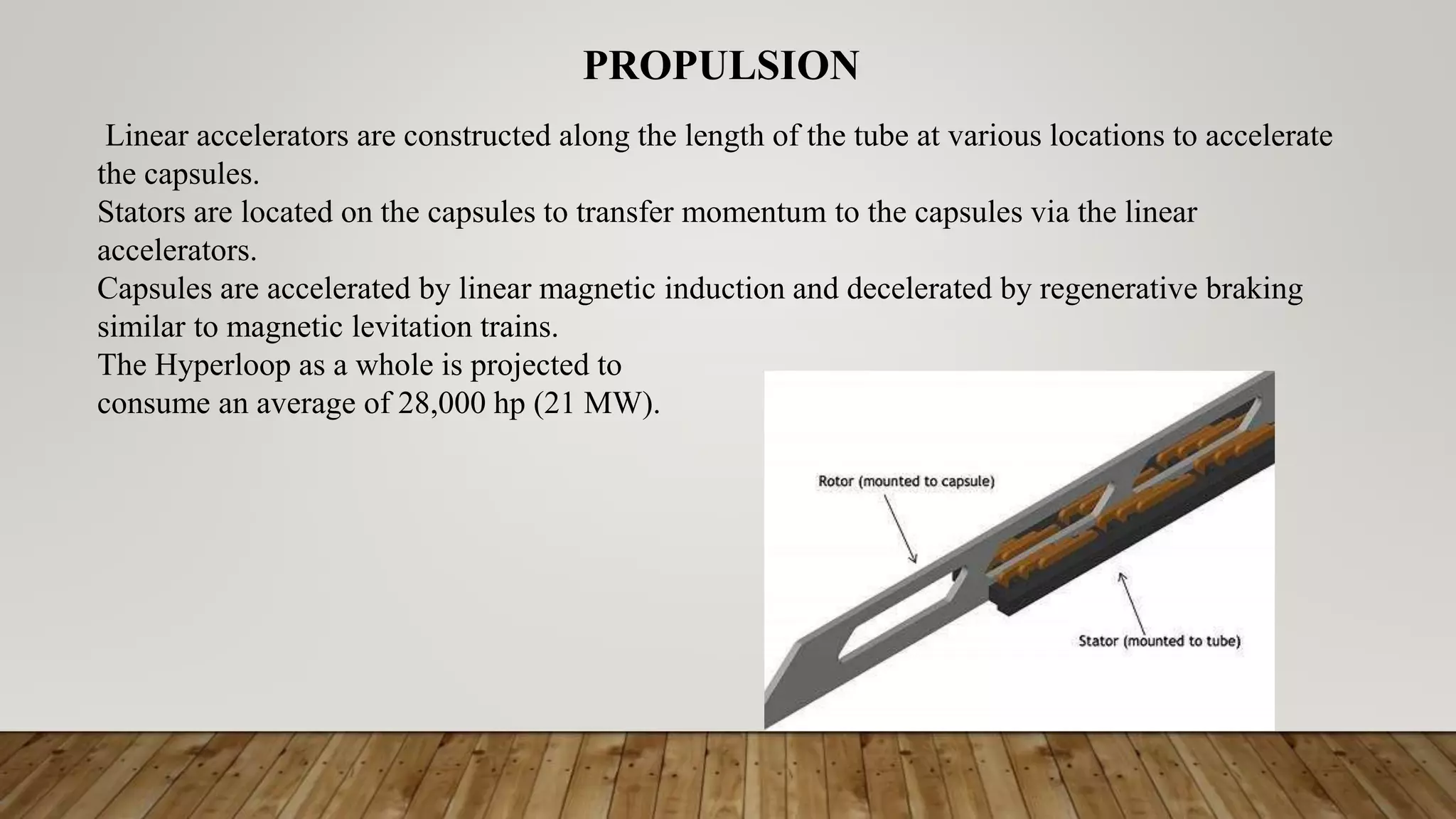 Linear accelerators are constructed along the length of the tube at various locations to accelerate
the capsules.
Stators are located on the capsules to transfer momentum to the capsules via the linear
accelerators.
Capsules are accelerated by linear magnetic induction and decelerated by regenerative braking
similar to magnetic levitation trains.
The Hyperloop as a whole is projected to
consume an average of 28,000 hp (21 MW).
PROPULSION
 