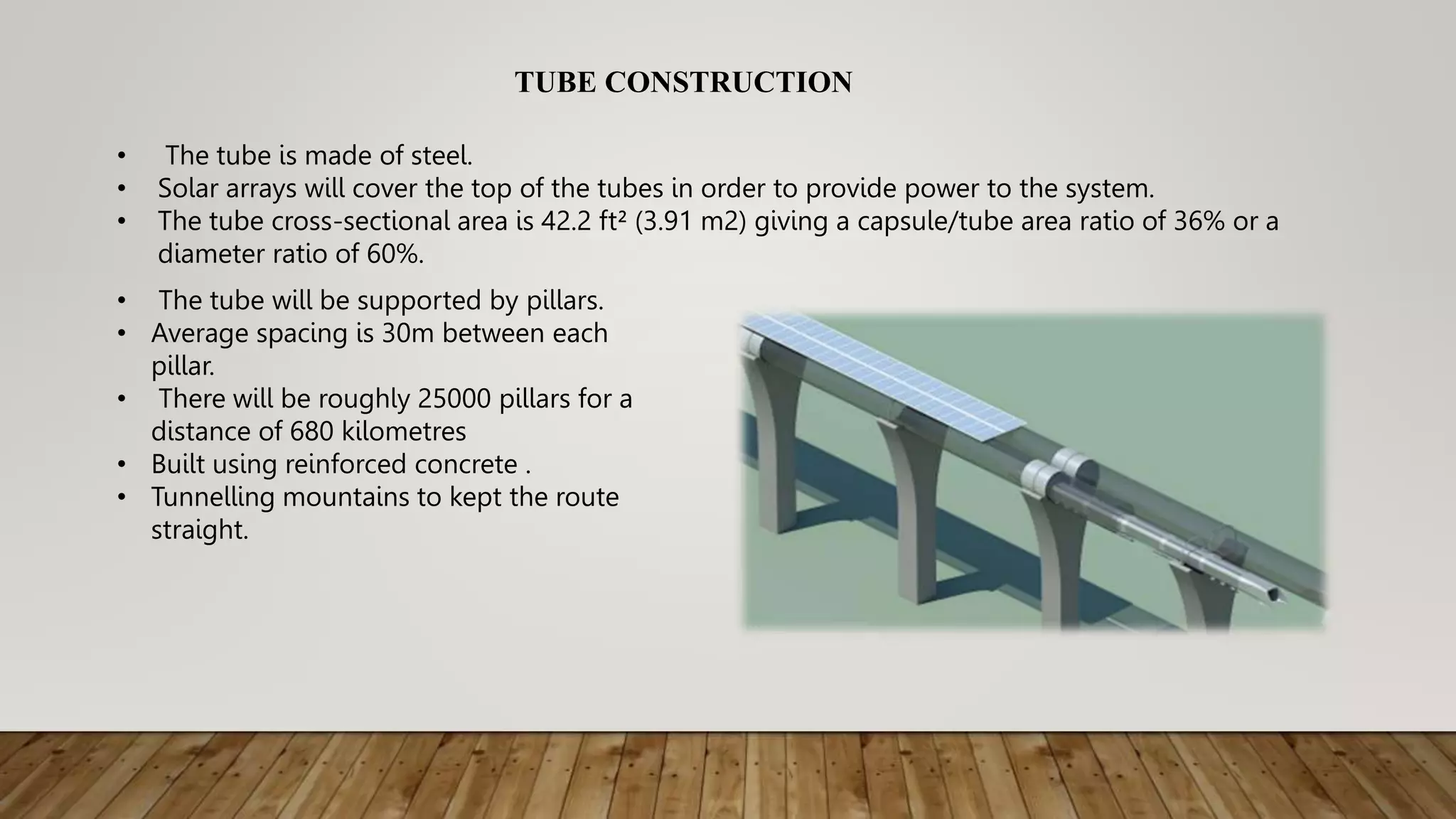 TUBE CONSTRUCTION
• The tube is made of steel.
• Solar arrays will cover the top of the tubes in order to provide power to the system.
• The tube cross-sectional area is 42.2 ft² (3.91 m2) giving a capsule/tube area ratio of 36% or a
diameter ratio of 60%.
• The tube will be supported by pillars.
• Average spacing is 30m between each
pillar.
• There will be roughly 25000 pillars for a
distance of 680 kilometres
• Built using reinforced concrete .
• Tunnelling mountains to kept the route
straight.
 