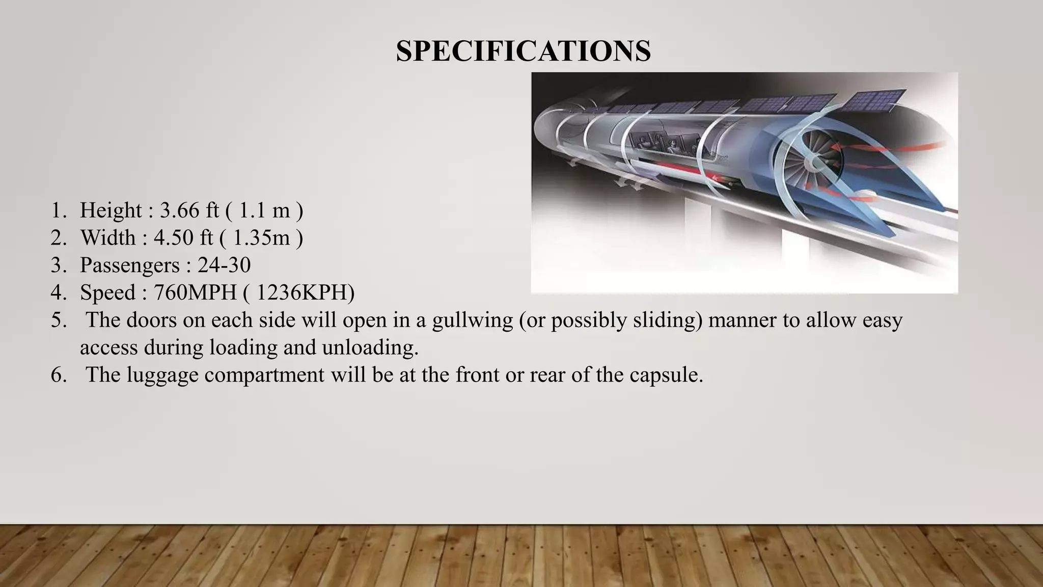 1. Height : 3.66 ft ( 1.1 m )
2. Width : 4.50 ft ( 1.35m )
3. Passengers : 24-30
4. Speed : 760MPH ( 1236KPH)
5. The doors on each side will open in a gullwing (or possibly sliding) manner to allow easy
access during loading and unloading.
6. The luggage compartment will be at the front or rear of the capsule.
SPECIFICATIONS
 
