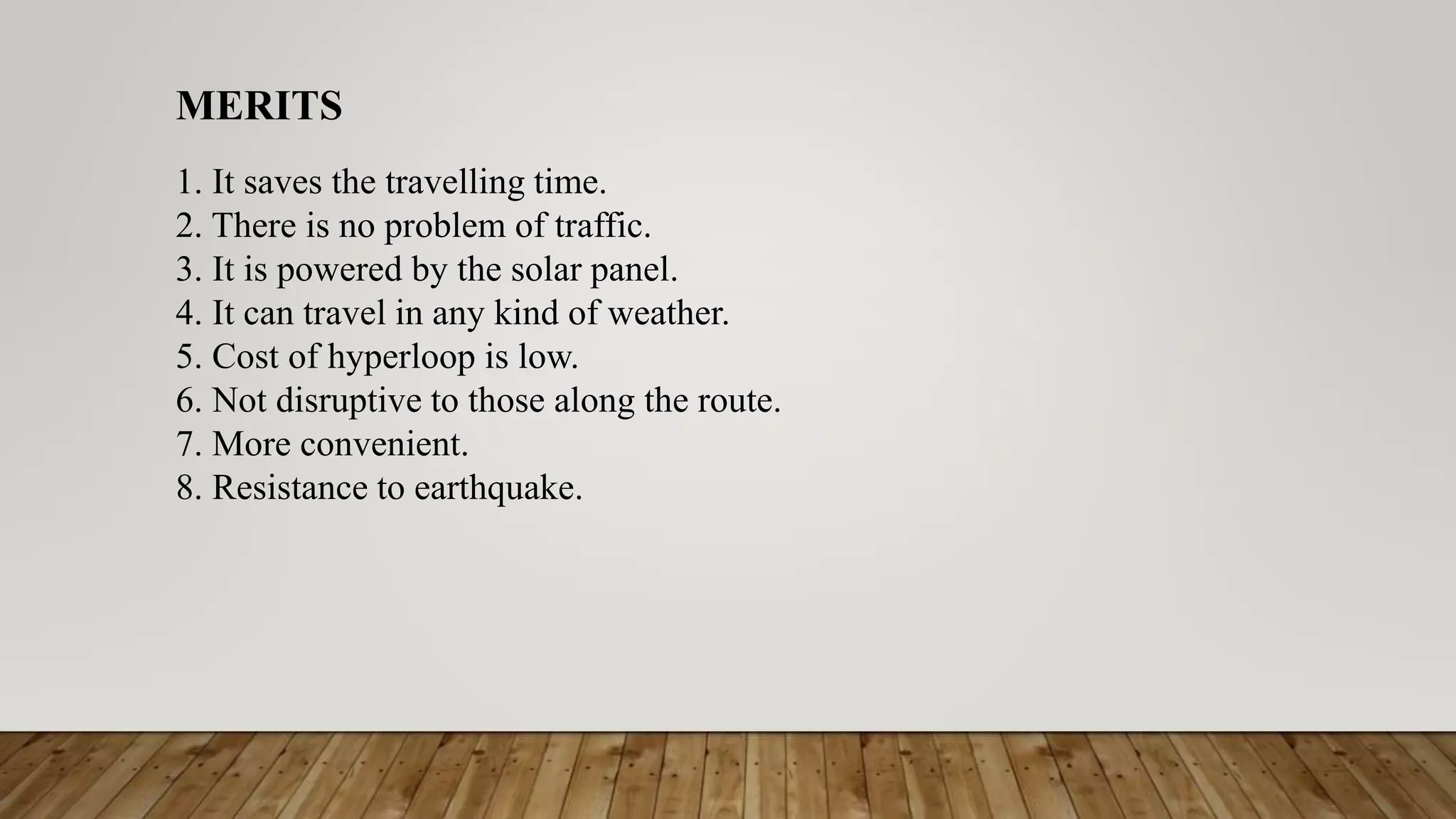 MERITS
1. It saves the travelling time.
2. There is no problem of traffic.
3. It is powered by the solar panel.
4. It can travel in any kind of weather.
5. Cost of hyperloop is low.
6. Not disruptive to those along the route.
7. More convenient.
8. Resistance to earthquake.
 