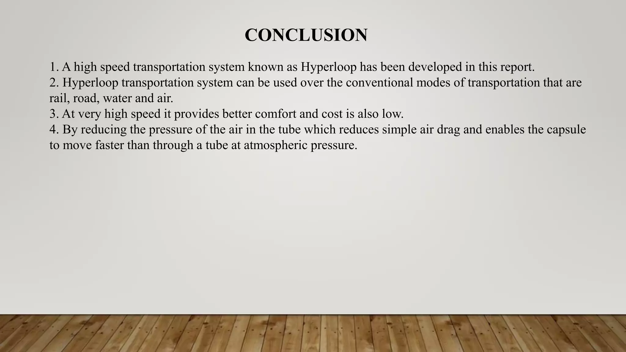 CONCLUSION
1. A high speed transportation system known as Hyperloop has been developed in this report.
2. Hyperloop transportation system can be used over the conventional modes of transportation that are
rail, road, water and air.
3. At very high speed it provides better comfort and cost is also low.
4. By reducing the pressure of the air in the tube which reduces simple air drag and enables the capsule
to move faster than through a tube at atmospheric pressure.
 