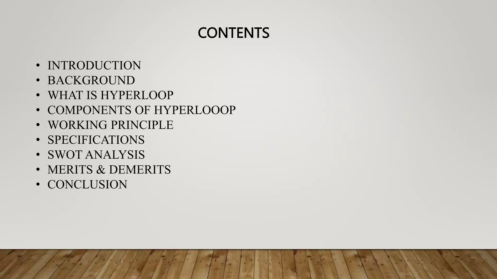 CONTENTS
• INTRODUCTION
• BACKGROUND
• WHAT IS HYPERLOOP
• COMPONENTS OF HYPERLOOOP
• WORKING PRINCIPLE
• SPECIFICATIONS
• SWOT ANALYSIS
• MERITS & DEMERITS
• CONCLUSION
 