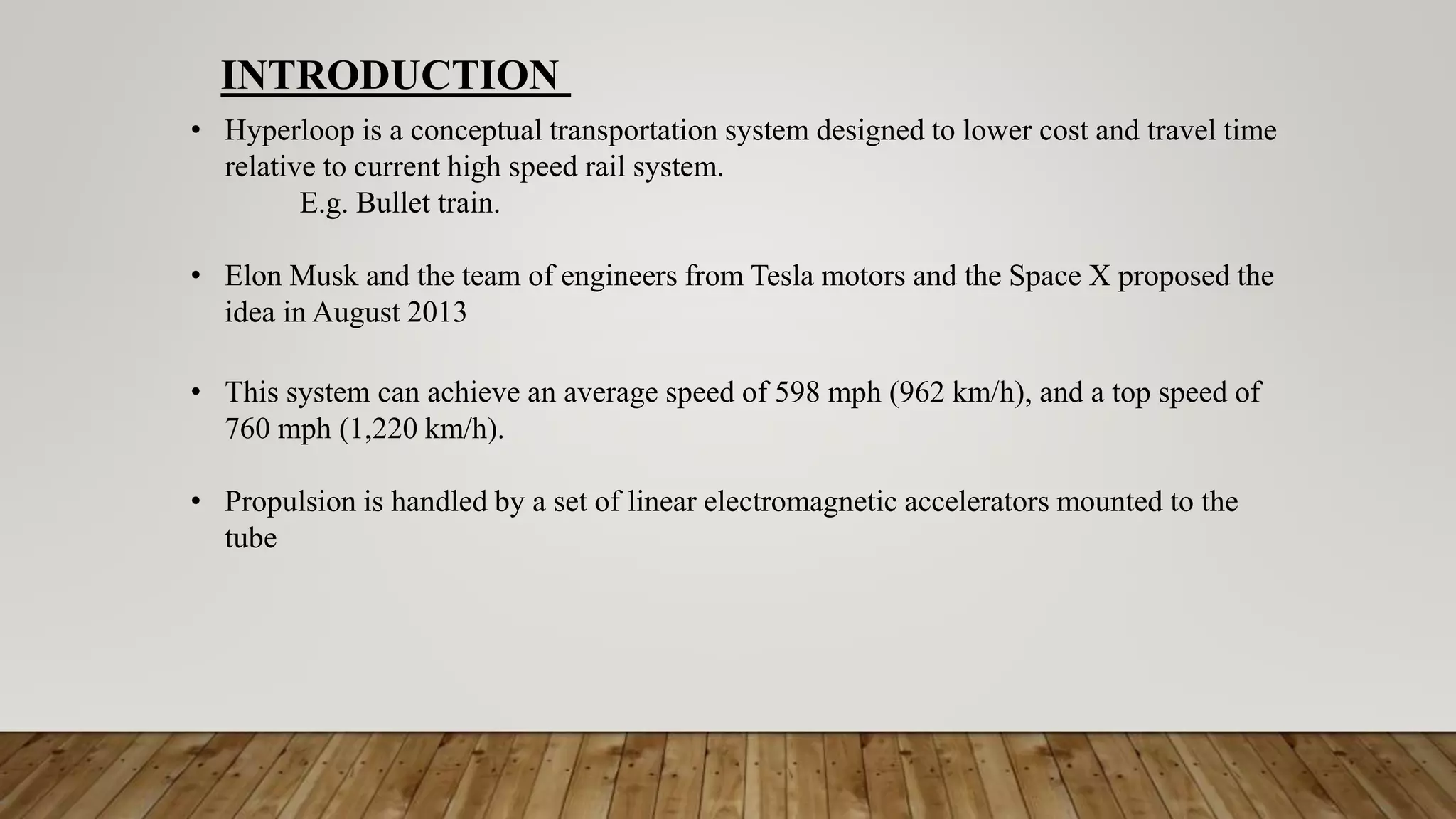 • Hyperloop is a conceptual transportation system designed to lower cost and travel time
relative to current high speed rail system.
E.g. Bullet train.
• Elon Musk and the team of engineers from Tesla motors and the Space X proposed the
idea in August 2013
• This system can achieve an average speed of 598 mph (962 km/h), and a top speed of
760 mph (1,220 km/h).
• Propulsion is handled by a set of linear electromagnetic accelerators mounted to the
tube
INTRODUCTION
 