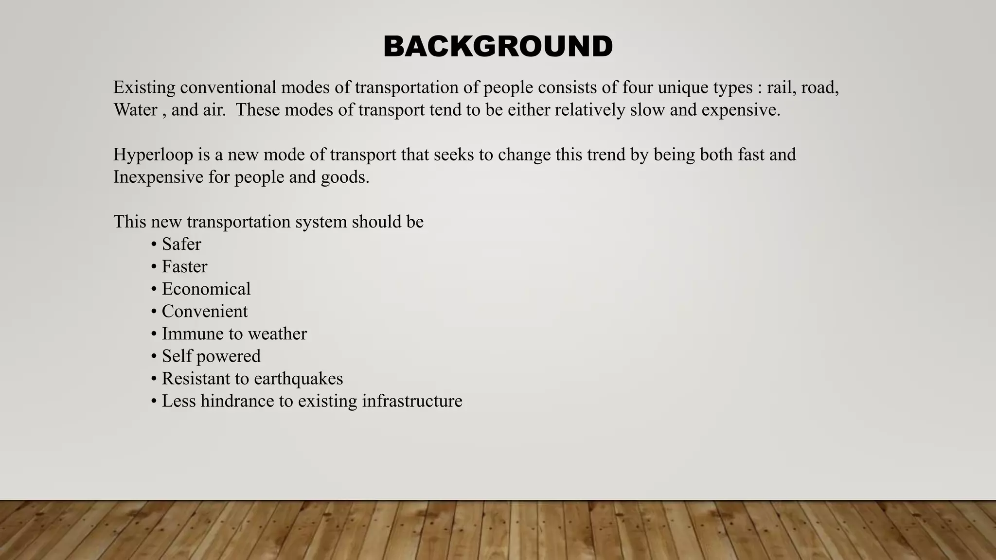 Existing conventional modes of transportation of people consists of four unique types : rail, road,
Water , and air. These modes of transport tend to be either relatively slow and expensive.
Hyperloop is a new mode of transport that seeks to change this trend by being both fast and
Inexpensive for people and goods.
This new transportation system should be
• Safer
• Faster
• Economical
• Convenient
• Immune to weather
• Self powered
• Resistant to earthquakes
• Less hindrance to existing infrastructure
BACKGROUND
 