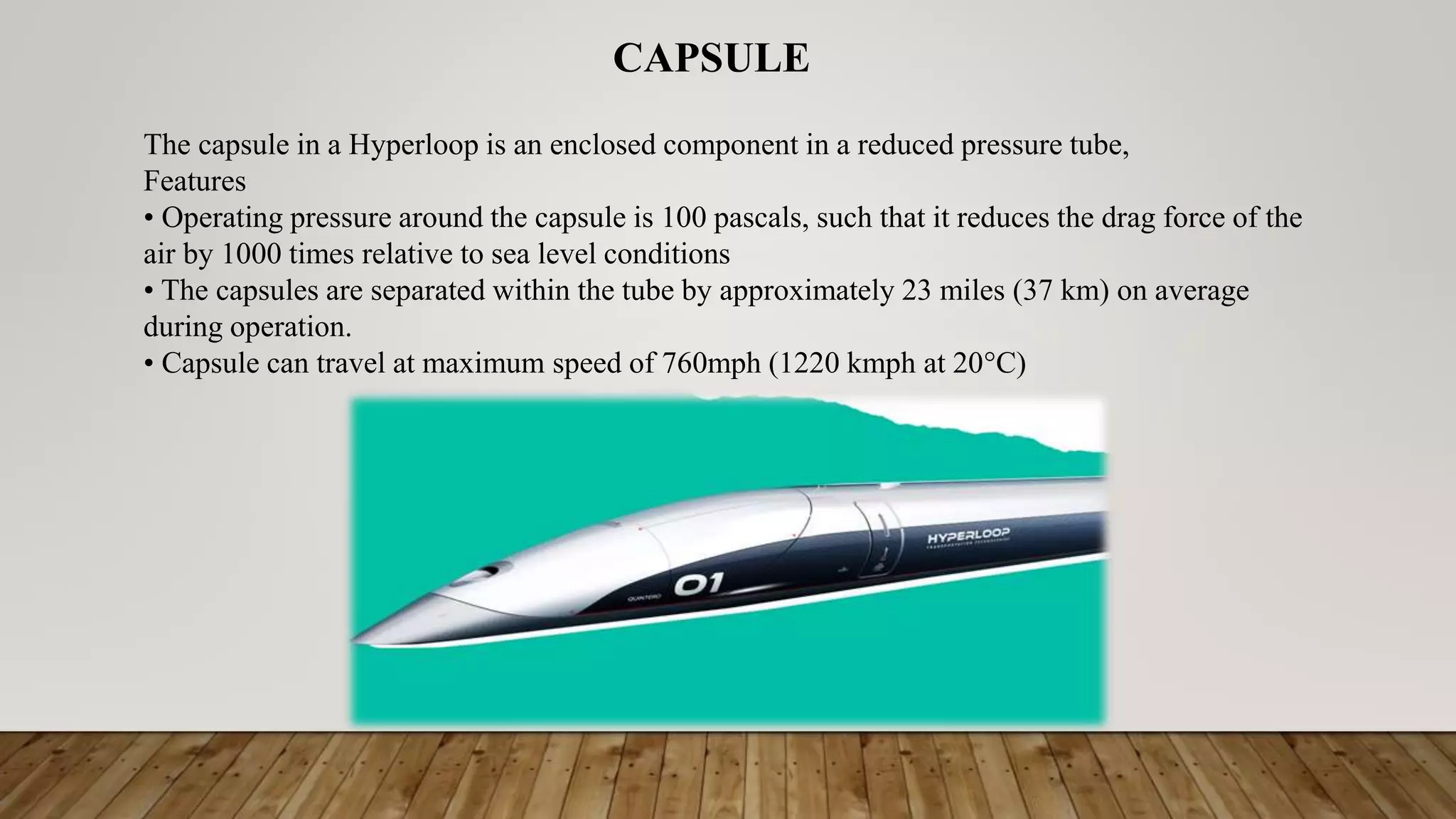 The capsule in a Hyperloop is an enclosed component in a reduced pressure tube,
Features
• Operating pressure around the capsule is 100 pascals, such that it reduces the drag force of the
air by 1000 times relative to sea level conditions
• The capsules are separated within the tube by approximately 23 miles (37 km) on average
during operation.
• Capsule can travel at maximum speed of 760mph (1220 kmph at 20°C)
CAPSULE
 