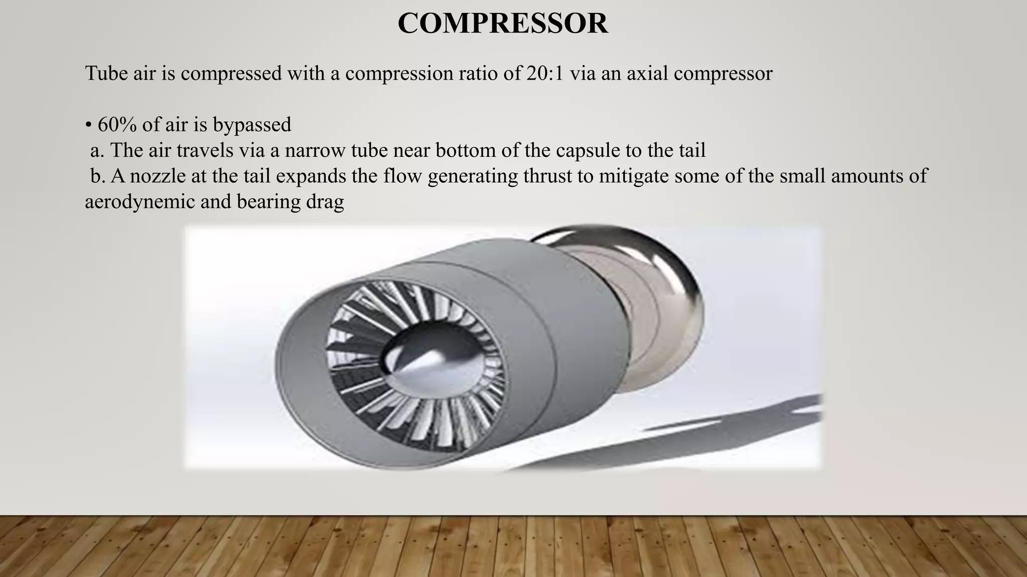 COMPRESSOR
Tube air is compressed with a compression ratio of 20:1 via an axial compressor
• 60% of air is bypassed
a. The air travels via a narrow tube near bottom of the capsule to the tail
b. A nozzle at the tail expands the flow generating thrust to mitigate some of the small amounts of
aerodynemic and bearing drag
 