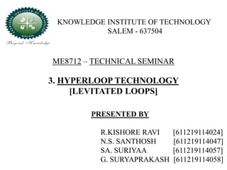 ME8712 – TECHNICAL SEMINAR
3. HYPERLOOP TECHNOLOGY
[LEVITATED LOOPS]
PRESENTED BY
R.KISHORE RAVI [611219114024]
N.S. SANTHOSH [611219114047]
SA. SURIYAA [611219114057]
G. SURYAPRAKASH [611219114058]
KNOWLEDGE INSTITUTE OF TECHNOLOGY
SALEM - 637504
 