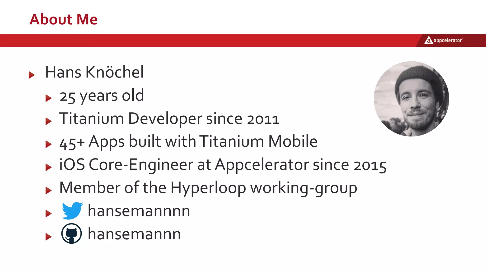 About Me
Hans Knöchel
25 years old
Titanium Developer since 2011
45+ Apps built withTitanium Mobile
iOS Core-Engineer at Appcelerator since 2015
Member of the Hyperloop working-group
hansemannnn
hansemannn
 