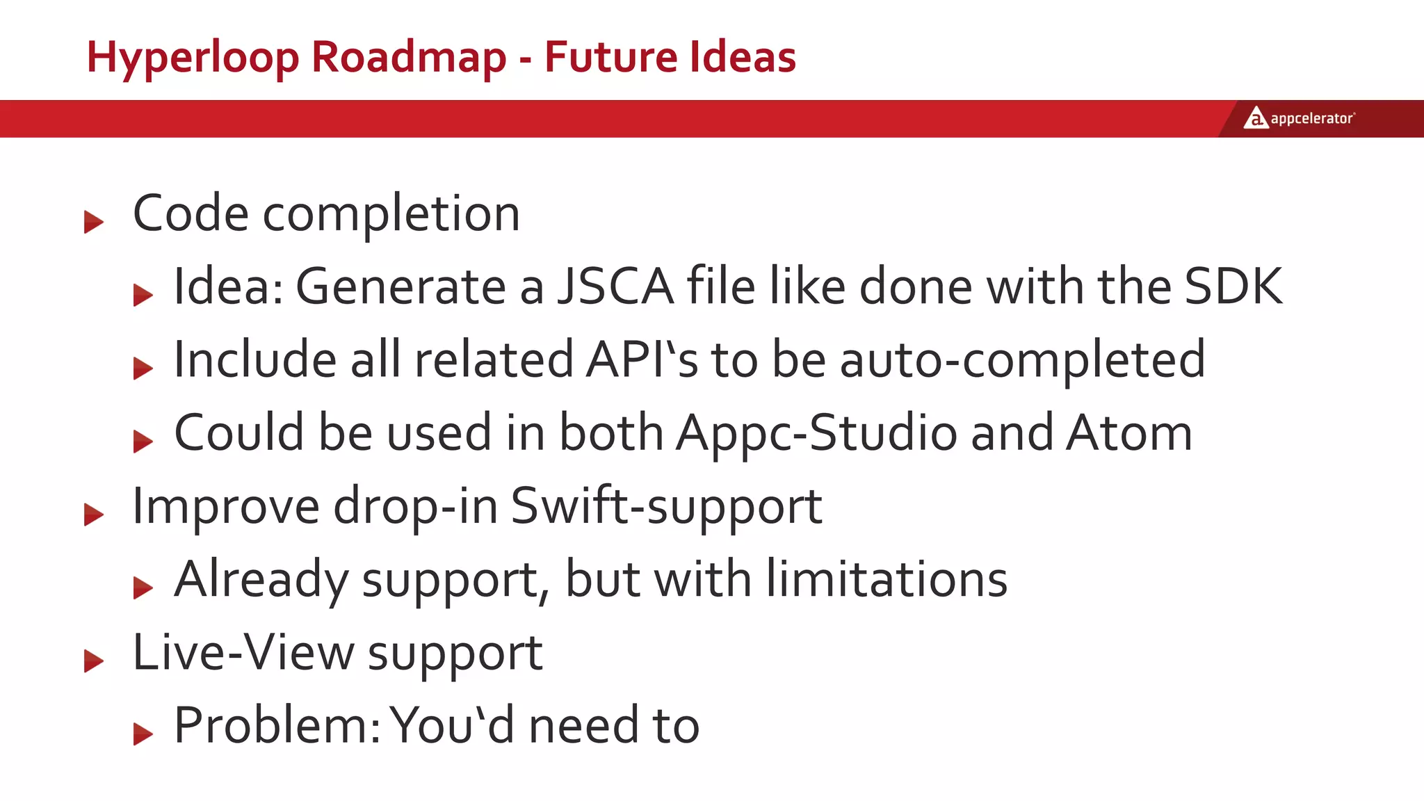 Hyperloop Roadmap - Future Ideas
Code completion
Idea: Generate a JSCA file like done with the SDK
Include all related API‘s to be auto-completed
Could be used in both Appc-Studio and Atom
Improve drop-in Swift-support
Already support, but with limitations
Live-View support
Problem:You‘d need to
 