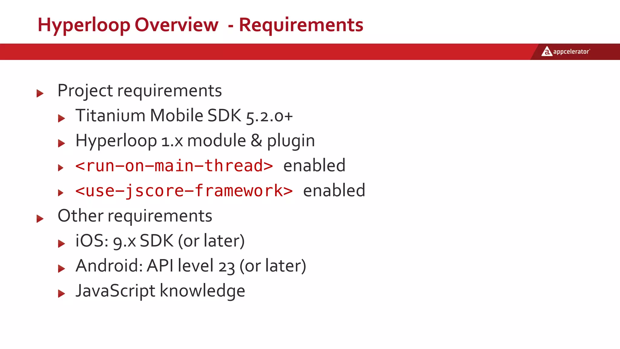 Hyperloop Overview - Requirements
Project requirements
Titanium Mobile SDK 5.2.0+
Hyperloop 1.x module & plugin
<run-on-main-thread> enabled
<use-jscore-framework> enabled
Other requirements
iOS: 9.x SDK (or later)
Android: API level 23 (or later)
JavaScript knowledge
 