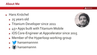 About Me
Hans Knöchel
25 years old
Titanium Developer since 2011
45+ Apps built withTitanium Mobile
iOS Core-Engineer at Appcelerator since 2015
Member of the Hyperloop working-group
hansemannnn
hansemannn
 