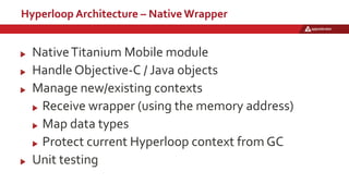 Hyperloop Architecture – Native Wrapper
NativeTitanium Mobile module
Handle Objective-C / Java objects
Manage new/existing contexts
Receive wrapper (using the memory address)
Map data types
Protect current Hyperloop context from GC
Unit testing
 