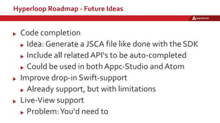 Hyperloop Roadmap - Future Ideas
Code completion
Idea: Generate a JSCA file like done with the SDK
Include all related API‘s to be auto-completed
Could be used in both Appc-Studio and Atom
Improve drop-in Swift-support
Already support, but with limitations
Live-View support
Problem:You‘d need to
 