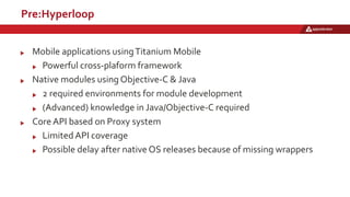 Pre:Hyperloop
Mobile applications usingTitanium Mobile
Powerful cross-plaform framework
Native modules using Objective-C & Java
2 required environments for module development
(Advanced) knowledge in Java/Objective-C required
Core API based on Proxy system
Limited API coverage
Possible delay after native OS releases because of missing wrappers
 
