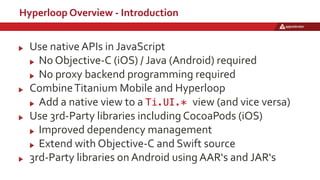 Hyperloop Overview - Introduction
Use native APIs in JavaScript
No Objective-C (iOS) / Java (Android) required
No proxy backend programming required
CombineTitanium Mobile and Hyperloop
Add a native view to a Ti.UI.* view (and vice versa)
Use 3rd-Party libraries including CocoaPods (iOS)
Improved dependency management
Extend with Objective-C and Swift source
3rd-Party libraries on Android using AAR‘s and JAR‘s
 