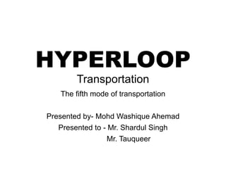 HYPERLOOP
Transportation
The fifth mode of transportation
Presented by- Mohd Washique Ahemad
Presented to - Mr. Shardul Singh
Mr. Tauqueer
 