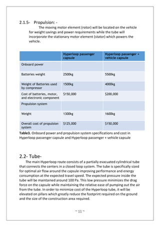 ~ 11 ~
2.1.5- Propulsion: -
The moving motor element (rotor) will be located on the vehicle
for weight savings and power requirements while the tube will
incorporate the stationary motor element (stator) which powers the
vehicle.
Hyperloop passenger
capsule
Hyperloop passenger +
vehicle capsule
Onboard power
Batteries weight 2500kg 5500kg
Weight of Batteries used
by compressor
1500kg 4000kg
Cost of batteries, motor,
and electronic component
$150,000 $200,000
Propulsion system
Weight 1300kg 1600kg
Overall cost of propulsion
system
$125,000 $150,000
Table3. Onboard power and propulsion system specifications and cost in
Hyperloop passenger capsule and Hyperloop passenger + vehicle capsule
2.2- Tube-
The main Hyperloop route consists of a partially evacuated cylindrical tube
that connects the centers in a closed loop system. The tube is specifically sized
for optimal air flow around the capsule improving performance and energy
consumption at the expected travel speed. The expected pressure inside the
tube will be maintained around 100 Pa. This low pressure minimizes the drag
force on the capsule while maintaining the relative ease of pumping out the air
from the tube. In order to minimize cost of the Hyperloop tube, it will be
elevated on pillars which greatly reduce the footprint required on the ground
and the size of the construction area required.
 