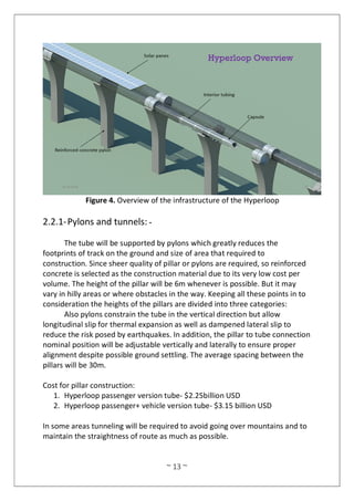 ~ 13 ~
Figure 4. Overview of the infrastructure of the Hyperloop
2.2.1-Pylons and tunnels: -
The tube will be supported by pylons which greatly reduces the
footprints of track on the ground and size of area that required to
construction. Since sheer quality of pillar or pylons are required, so reinforced
concrete is selected as the construction material due to its very low cost per
volume. The height of the pillar will be 6m whenever is possible. But it may
vary in hilly areas or where obstacles in the way. Keeping all these points in to
consideration the heights of the pillars are divided into three categories:
Also pylons constrain the tube in the vertical direction but allow
longitudinal slip for thermal expansion as well as dampened lateral slip to
reduce the risk posed by earthquakes. In addition, the pillar to tube connection
nominal position will be adjustable vertically and laterally to ensure proper
alignment despite possible ground settling. The average spacing between the
pillars will be 30m.
Cost for pillar construction:
1. Hyperloop passenger version tube- $2.25billion USD
2. Hyperloop passenger+ vehicle version tube- $3.15 billion USD
In some areas tunneling will be required to avoid going over mountains and to
maintain the straightness of route as much as possible.
 