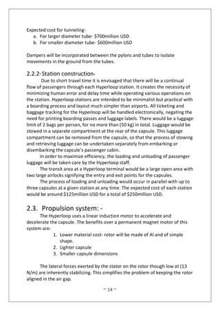 ~ 14 ~
Expected cost for tunneling-
a. For larger diameter tube- $700million USD
b. For smaller diameter tube- $600million USD
Dampers will be incorporated between the pylons and tubes to isolate
movements in the ground from the tubes.
2.2.2-Station construction-
Due to short travel time it is envisaged that there will be a continual
flow of passengers through each Hyperloop station. It creates the necessity of
minimizing human error and delay time while operating various operations on
the station. Hyperloop stations are intended to be minimalist but practical with
a boarding process and layout much simpler than airports. All ticketing and
baggage tracking for the Hyperloop will be handled electronically, negating the
need for printing boarding passes and luggage labels. There would be a luggage
limit of 2 bags per person, for no more than (50 kg) in total. Luggage would be
stowed in a separate compartment at the rear of the capsule. This luggage
compartment can be removed from the capsule, so that the process of stowing
and retrieving luggage can be undertaken separately from embarking or
disembarking the capsule’s passenger cabin.
In order to maximize efficiency, the loading and unloading of passenger
luggage will be taken care by the Hyperloop staff.
The transit area at a Hyperloop terminal would be a large open area with
two large airlocks signifying the entry and exit points for the capsules.
The process of loading and unloading would occur in parallel with up to
three capsules at a given station at any time. The expected cost of each station
would be around $125million USD for a total of $250million USD.
2.3. Propulsion system: -
The Hyperloop uses a linear induction motor to accelerate and
decelerate the capsule. The benefits over a permanent magnet motor of this
system are:
1. Lower material cost- rotor will be made of Al and of simple
shape.
2. Lighter capsule
3. Smaller capsule dimensions
The lateral forces exerted by the stator on the rotor though low at (13
N/m) are inherently stabilizing. This simplifies the problem of keeping the rotor
aligned in the air gap.
 