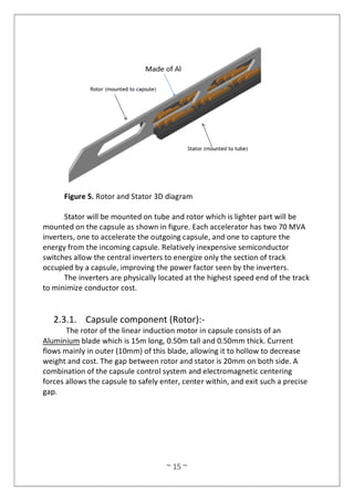 ~ 15 ~
Figure 5. Rotor and Stator 3D diagram
Stator will be mounted on tube and rotor which is lighter part will be
mounted on the capsule as shown in figure. Each accelerator has two 70 MVA
inverters, one to accelerate the outgoing capsule, and one to capture the
energy from the incoming capsule. Relatively inexpensive semiconductor
switches allow the central inverters to energize only the section of track
occupied by a capsule, improving the power factor seen by the inverters.
The inverters are physically located at the highest speed end of the track
to minimize conductor cost.
2.3.1. Capsule component (Rotor):-
The rotor of the linear induction motor in capsule consists of an
Aluminium blade which is 15m long, 0.50m tall and 0.50mm thick. Current
flows mainly in outer (10mm) of this blade, allowing it to hollow to decrease
weight and cost. The gap between rotor and stator is 20mm on both side. A
combination of the capsule control system and electromagnetic centering
forces allows the capsule to safely enter, center within, and exit such a precise
gap.
 