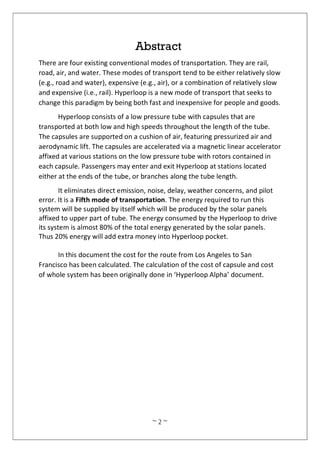 ~ 2 ~
Abstract
There are four existing conventional modes of transportation. They are rail,
road, air, and water. These modes of transport tend to be either relatively slow
(e.g., road and water), expensive (e.g., air), or a combination of relatively slow
and expensive (i.e., rail). Hyperloop is a new mode of transport that seeks to
change this paradigm by being both fast and inexpensive for people and goods.
Hyperloop consists of a low pressure tube with capsules that are
transported at both low and high speeds throughout the length of the tube.
The capsules are supported on a cushion of air, featuring pressurized air and
aerodynamic lift. The capsules are accelerated via a magnetic linear accelerator
affixed at various stations on the low pressure tube with rotors contained in
each capsule. Passengers may enter and exit Hyperloop at stations located
either at the ends of the tube, or branches along the tube length.
It eliminates direct emission, noise, delay, weather concerns, and pilot
error. It is a Fifth mode of transportation. The energy required to run this
system will be supplied by itself which will be produced by the solar panels
affixed to upper part of tube. The energy consumed by the Hyperloop to drive
its system is almost 80% of the total energy generated by the solar panels.
Thus 20% energy will add extra money into Hyperloop pocket.
In this document the cost for the route from Los Angeles to San
Francisco has been calculated. The calculation of the cost of capsule and cost
of whole system has been originally done in ‘Hyperloop Alpha’ document.
 