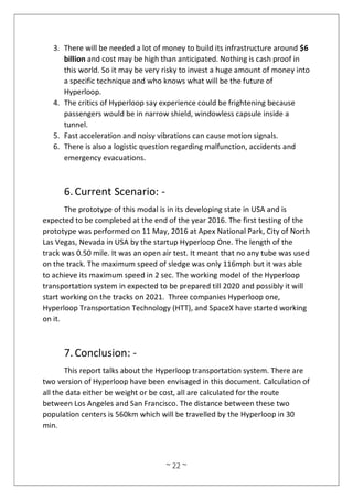 ~ 22 ~
3. There will be needed a lot of money to build its infrastructure around $6
billion and cost may be high than anticipated. Nothing is cash proof in
this world. So it may be very risky to invest a huge amount of money into
a specific technique and who knows what will be the future of
Hyperloop.
4. The critics of Hyperloop say experience could be frightening because
passengers would be in narrow shield, windowless capsule inside a
tunnel.
5. Fast acceleration and noisy vibrations can cause motion signals.
6. There is also a logistic question regarding malfunction, accidents and
emergency evacuations.
6.Current Scenario: -
The prototype of this modal is in its developing state in USA and is
expected to be completed at the end of the year 2016. The first testing of the
prototype was performed on 11 May, 2016 at Apex National Park, City of North
Las Vegas, Nevada in USA by the startup Hyperloop One. The length of the
track was 0.50 mile. It was an open air test. It meant that no any tube was used
on the track. The maximum speed of sledge was only 116mph but it was able
to achieve its maximum speed in 2 sec. The working model of the Hyperloop
transportation system in expected to be prepared till 2020 and possibly it will
start working on the tracks on 2021. Three companies Hyperloop one,
Hyperloop Transportation Technology (HTT), and SpaceX have started working
on it.
7.Conclusion: -
This report talks about the Hyperloop transportation system. There are
two version of Hyperloop have been envisaged in this document. Calculation of
all the data either be weight or be cost, all are calculated for the route
between Los Angeles and San Francisco. The distance between these two
population centers is 560km which will be travelled by the Hyperloop in 30
min.
 