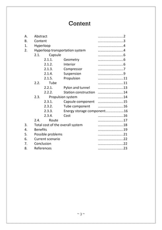 ~ 3 ~
Content
A. Abstract ………………………..2
B. Content ………………………..3
1. Hyperloop ………………………..4
2. Hyperloop transportation system ………………………..4
2.1. Capsule ………………………..6
2.1.1. Geometry ………………………..6
2.1.2. Interior ………………………..6
2.1.3. Compressor ………………………..7
2.1.4. Suspension ………………………..9
2.1.5. Propulsion ………………………..11
2.2. Tube ………………………..11
2.2.1. Pylon and tunnel ………………………..13
2.2.2. Station construction ………………………..14
2.3. Propulsion system ………………………..14
2.3.1. Capsule component ………………………..15
2.3.2. Tube component ………………………..16
2.3.3. Energy storage component…………………16
2.3.4. Cost ………………………..16
2.4. Route ………………………..17
3. Total cost of the overall system ………………………..18
4. Benefits ………………………..19
5. Possible problems ………………………..21
6. Current scenario ………………………..22
7. Conclusion ………………………..22
8. References ………………………..23
 