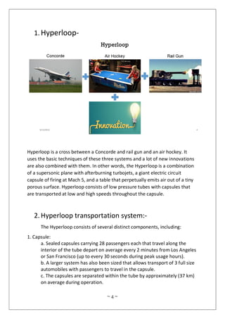 ~ 4 ~
1.Hyperloop-
Hyperloop is a cross between a Concorde and rail gun and an air hockey. It
uses the basic techniques of these three systems and a lot of new innovations
are also combined with them. In other words, the Hyperloop is a combination
of a supersonic plane with afterburning turbojets, a giant electric circuit
capsule of firing at Mach 5, and a table that perpetually emits air out of a tiny
porous surface. Hyperloop consists of low pressure tubes with capsules that
are transported at low and high speeds throughout the capsule.
2.Hyperloop transportation system:-
The Hyperloop consists of several distinct components, including:
1. Capsule:
a. Sealed capsules carrying 28 passengers each that travel along the
interior of the tube depart on average every 2 minutes from Los Angeles
or San Francisco (up to every 30 seconds during peak usage hours).
b. A larger system has also been sized that allows transport of 3 full size
automobiles with passengers to travel in the capsule.
c. The capsules are separated within the tube by approximately (37 km)
on average during operation.
 