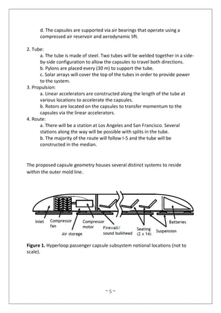 ~ 5 ~
d. The capsules are supported via air bearings that operate using a
compressed air reservoir and aerodynamic lift.
2. Tube:
a. The tube is made of steel. Two tubes will be welded together in a side-
by-side configuration to allow the capsules to travel both directions.
b. Pylons are placed every (30 m) to support the tube.
c. Solar arrays will cover the top of the tubes in order to provide power
to the system.
3. Propulsion:
a. Linear accelerators are constructed along the length of the tube at
various locations to accelerate the capsules.
b. Rotors are located on the capsules to transfer momentum to the
capsules via the linear accelerators.
4. Route:
a. There will be a station at Los Angeles and San Francisco. Several
stations along the way will be possible with splits in the tube.
b. The majority of the route will follow I-5 and the tube will be
constructed in the median.
The proposed capsule geometry houses several distinct systems to reside
within the outer mold line.
Figure 1. Hyperloop passenger capsule subsystem notional locations (not to
scale).
 