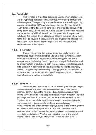~ 6 ~
2.1- Capsule:-
Two versions of hyperloop capusules have been proposed. These
are 1). Hyperloop passenger capsule and 2). Hyperloop passenger and
vehicle capsule. The operating pressure inside tube in which Hyperloop
capsules opearate is 100Pa, which reduces the drag force of the air by
1,000 times relative to sea level conditions and would be equivalent to
flying above 150,000 feet altitude. A hard vacuum is avoided as vacuums
are expensive and difficult to maintain compared with low pressure
solutions. The capsule travel at 760mph. Close to the cities where more
turns must be navigated, capsules travel at a lower speed. This reduces
the accelerations felt by the passengers, and also reduces power
requirements for the capsule.
2.1.1- Geometry: -
In order to optimize the capsule speed and performance, the
frontal area has been minimized for size while maintaining passenger
comfort. The vehicle is streamlined to reduce drag and features a
compressor at the leading face to ingest oncoming air for levitation and
to a lesser extent propulsion. In both type of capsules the doors on each
side will open in a gullwing (or possibly sliding) manner to allow easy
access during loading and unloading. The luggage compartment will be
at the front or rear of the capsule. Specifications of geometry of both
type of capsule are given in the table1.
2.1.2- Interior: -
The interior of the capsule is specifically designed with passenger
safety and comfort in mind. The seats conform well to the body to
maintain comfort during the high speed accelerations experienced
during travel. Beautiful landscape will be displayed in the cabin and each
passenger will have access their own personal entertainment system.
The interior portion of the Hyperloop passenger capsule includes the
seats, restraint systems, interior and door panels, luggage
compartments, and entertainment displays. Same as the interior portion
of the Hyperloop passenger + vehicle capsule includes the seats,
restraint systems, interior and door panels, luggage compartments, and
entertainment displays. Weights and expected costs of the overall
interior portion of both type of capsules are tabulated in table1.
 