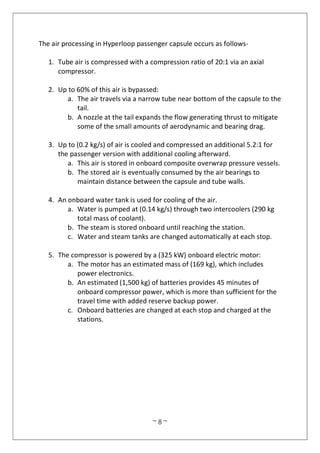 ~ 8 ~
The air processing in Hyperloop passenger capsule occurs as follows-
1. Tube air is compressed with a compression ratio of 20:1 via an axial
compressor.
2. Up to 60% of this air is bypassed:
a. The air travels via a narrow tube near bottom of the capsule to the
tail.
b. A nozzle at the tail expands the flow generating thrust to mitigate
some of the small amounts of aerodynamic and bearing drag.
3. Up to (0.2 kg/s) of air is cooled and compressed an additional 5.2:1 for
the passenger version with additional cooling afterward.
a. This air is stored in onboard composite overwrap pressure vessels.
b. The stored air is eventually consumed by the air bearings to
maintain distance between the capsule and tube walls.
4. An onboard water tank is used for cooling of the air.
a. Water is pumped at (0.14 kg/s) through two intercoolers (290 kg
total mass of coolant).
b. The steam is stored onboard until reaching the station.
c. Water and steam tanks are changed automatically at each stop.
5. The compressor is powered by a (325 kW) onboard electric motor:
a. The motor has an estimated mass of (169 kg), which includes
power electronics.
b. An estimated (1,500 kg) of batteries provides 45 minutes of
onboard compressor power, which is more than sufficient for the
travel time with added reserve backup power.
c. Onboard batteries are changed at each stop and charged at the
stations.
 